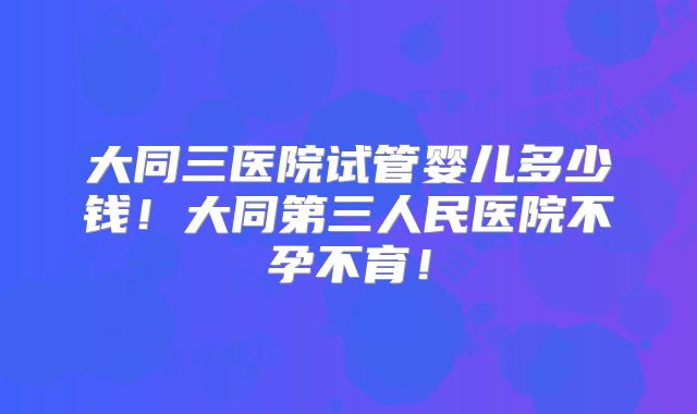 大同三医院试管婴儿多少钱！大同第三人民医院不孕不育！