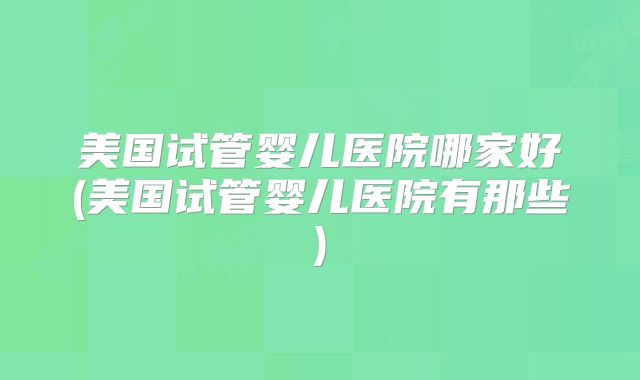 美国试管婴儿医院哪家好(美国试管婴儿医院有那些)