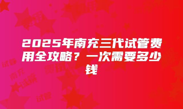 2025年南充三代试管费用全攻略？一次需要多少钱