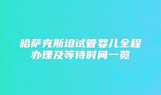 哈萨克斯坦试管婴儿全程办理及等待时间一览