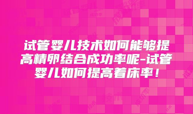 试管婴儿技术如何能够提高精卵结合成功率呢-试管婴儿如何提高着床率！