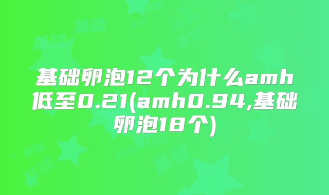 基础卵泡12个为什么amh低至0.21(amh0.94,基础卵泡18个)