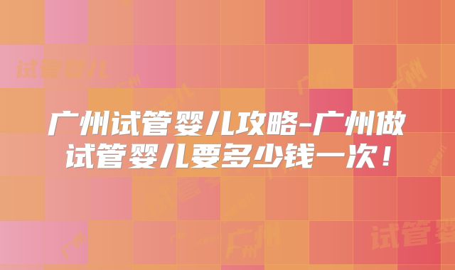 广州试管婴儿攻略-广州做试管婴儿要多少钱一次！