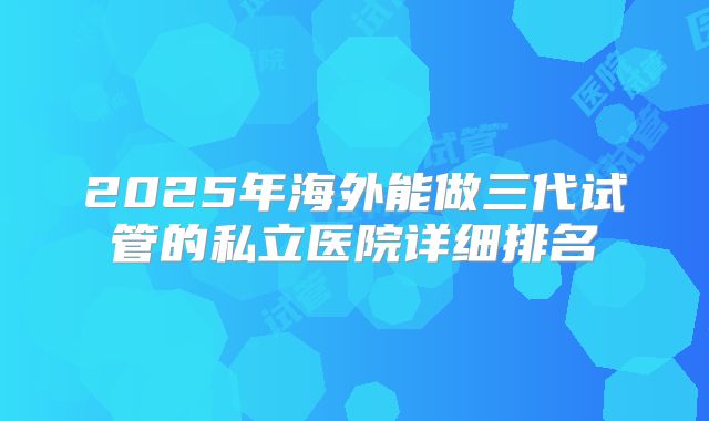 2025年海外能做三代试管的私立医院详细排名