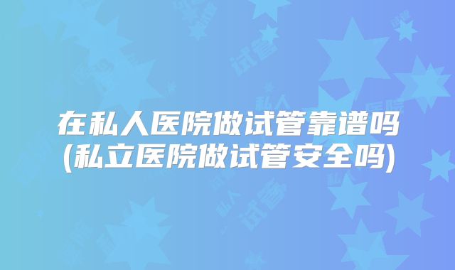 在私人医院做试管靠谱吗(私立医院做试管安全吗)