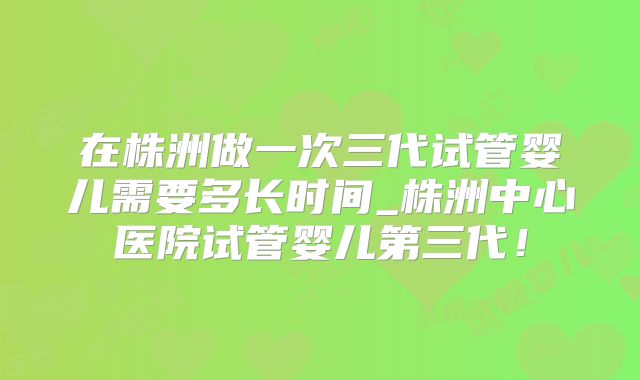 在株洲做一次三代试管婴儿需要多长时间_株洲中心医院试管婴儿第三代！