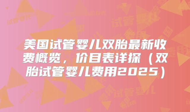 美国试管婴儿双胎最新收费概览，价目表详探（双胎试管婴儿费用2025）