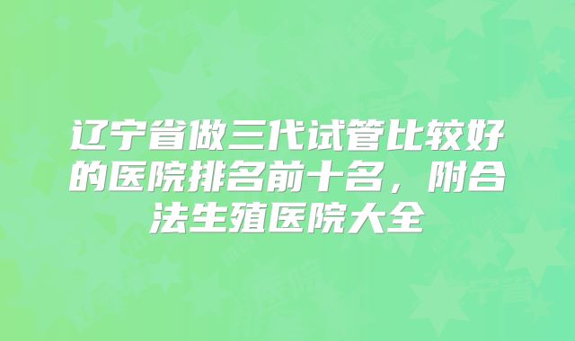 辽宁省做三代试管比较好的医院排名前十名,附合法生殖医院大全