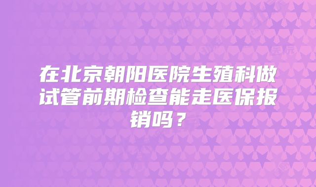 在北京朝阳医院生殖科做试管前期检查能走医保报销吗?