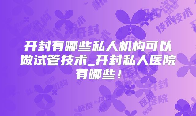 开封有哪些私人机构可以做试管技术_开封私人医院有哪些！
