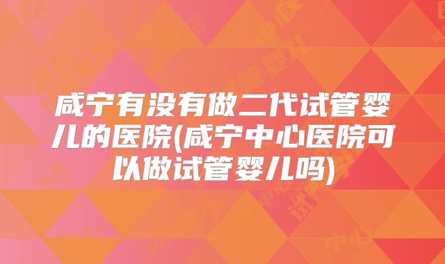 咸宁有没有做二代试管婴儿的医院(咸宁中心医院可以做试管婴儿吗)