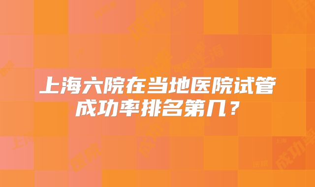 上海六院在当地医院试管成功率排名第几？