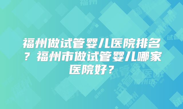 福州做试管婴儿医院排名？福州市做试管婴儿哪家医院好？