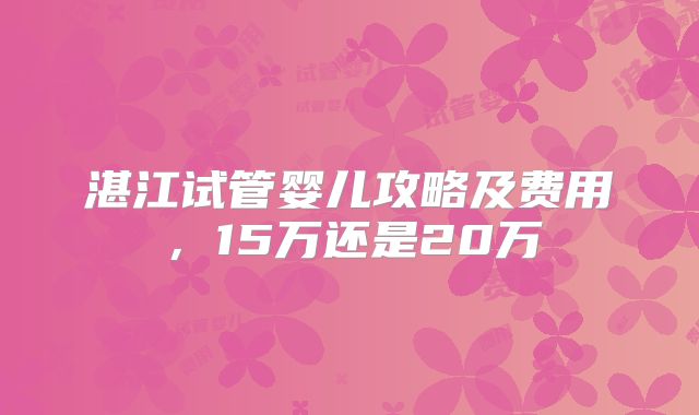 湛江试管婴儿攻略及费用，15万还是20万