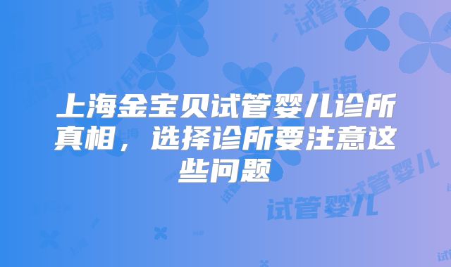 上海金宝贝试管婴儿诊所真相,选择诊所要注意这些问题