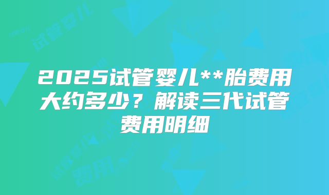 2025试管婴儿**胎费用大约多少？解读三代试管费用明细