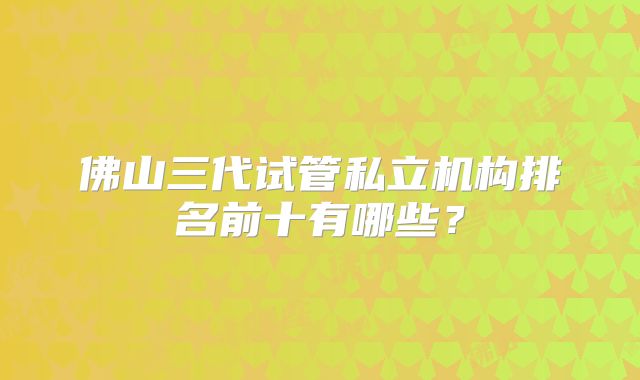 佛山三代试管私立机构排名前十有哪些？