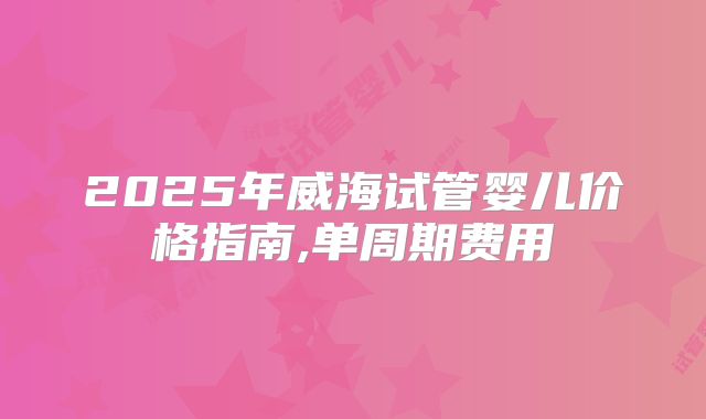2025年威海试管婴儿价格指南,单周期费用