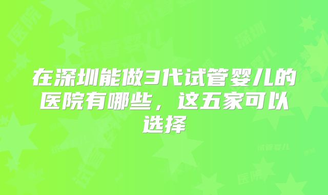 在深圳能做3代试管婴儿的医院有哪些，这五家可以选择