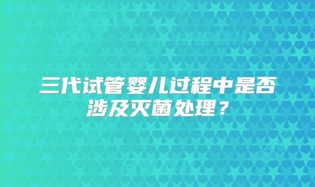 三代试管婴儿过程中是否涉及灭菌处理？