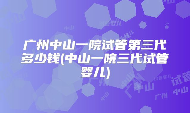 广州中山一院试管第三代多少钱(中山一院三代试管婴儿)
