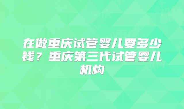 在做重庆试管婴儿要多少钱？重庆第三代试管婴儿机构