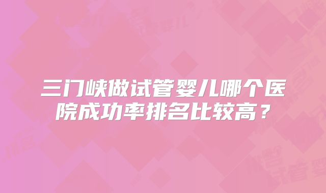 三门峡做试管婴儿哪个医院成功率排名比较高？