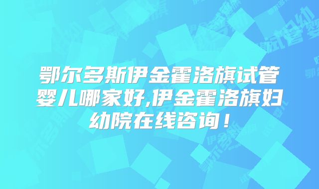 鄂尔多斯伊金霍洛旗试管婴儿哪家好,伊金霍洛旗妇幼院在线咨询！