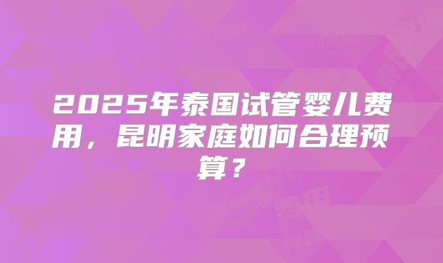 2025年泰国试管婴儿费用,昆明家庭如何合理预算?
