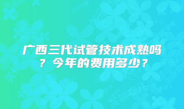 广西三代试管技术成熟吗?今年的费用多少?