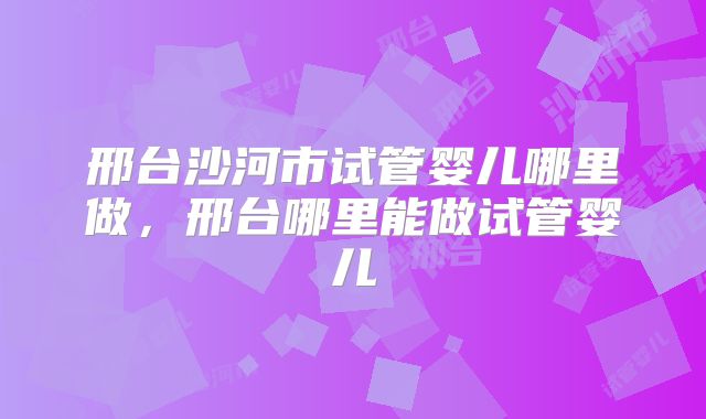 邢台沙河市试管婴儿哪里做，邢台哪里能做试管婴儿