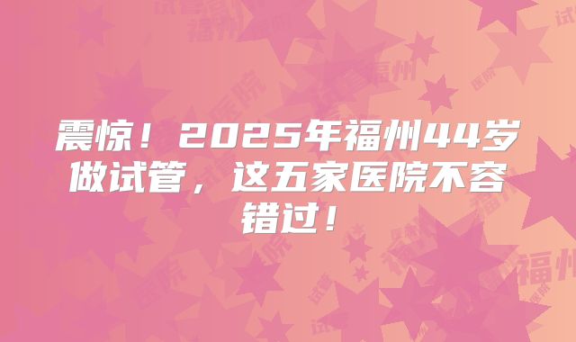 震惊！2025年福州44岁做试管，这五家医院不容错过！