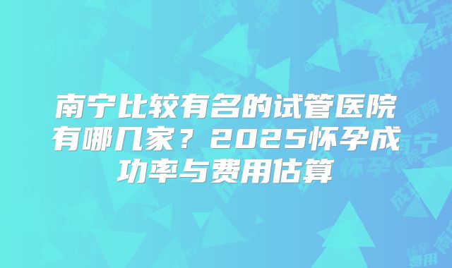 南宁比较有名的试管医院有哪几家?2025怀孕成功率与费用估算