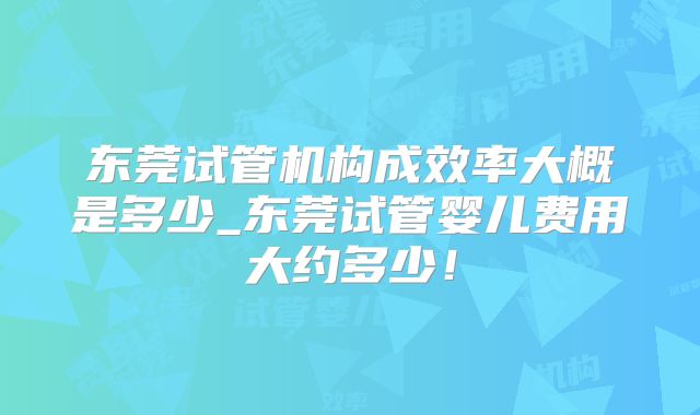 东莞试管机构成效率大概是多少_东莞试管婴儿费用大约多少！