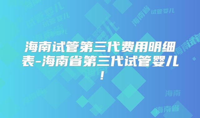 海南试管第三代费用明细表-海南省第三代试管婴儿!