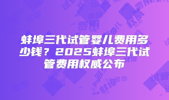 蚌埠三代试管婴儿费用多少钱？2025蚌埠三代试管费用权威公布