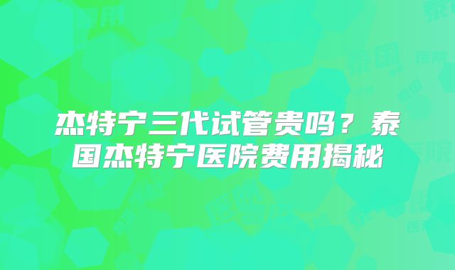杰特宁三代试管贵吗？泰国杰特宁医院费用揭秘