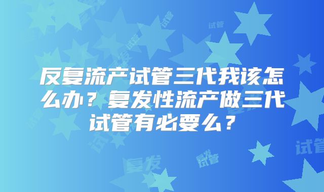 反复流产试管三代我该怎么办？复发性流产做三代试管有必要么？