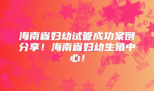 海南省妇幼试管成功案例分享！海南省妇幼生殖中心！