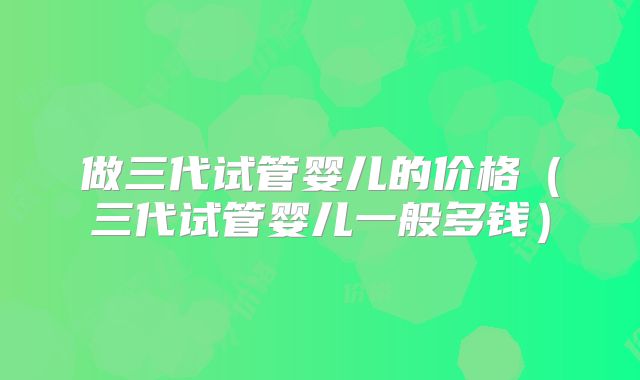 做三代试管婴儿的价格（三代试管婴儿一般多钱）