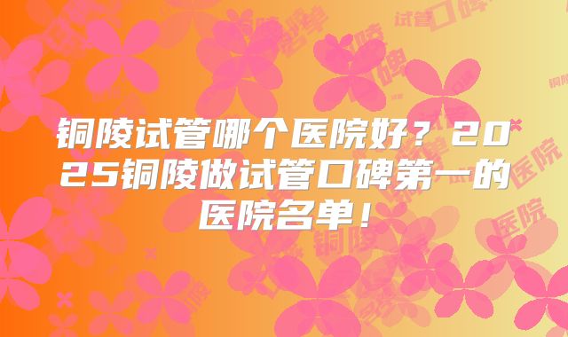 铜陵试管哪个医院好?2025铜陵做试管口碑第一的医院名单!