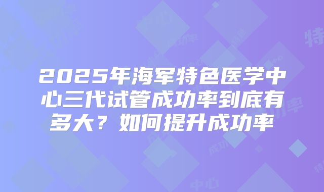2025年海军特色医学中心三代试管成功率到底有多大？如何提升成功率