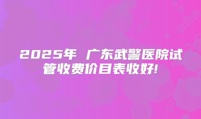 2025年 广东武警医院试管收费价目表收好!