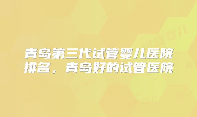 青岛第三代试管婴儿医院排名，青岛好的试管医院