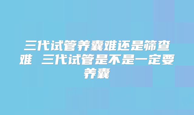三代试管养囊难还是筛查难 三代试管是不是一定要养囊
