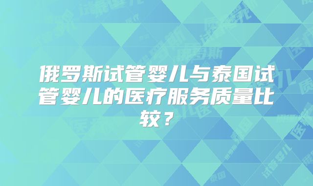 俄罗斯试管婴儿与泰国试管婴儿的医疗服务质量比较？