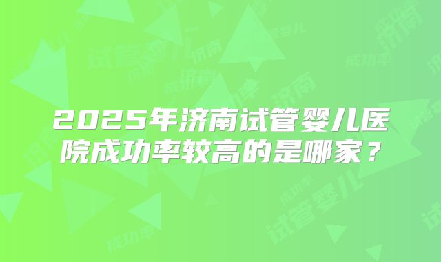 2025年济南试管婴儿医院成功率较高的是哪家？