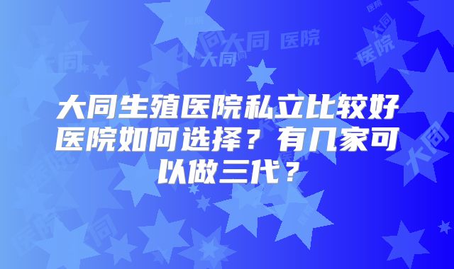 大同生殖医院私立比较好医院如何选择?有几家可以做三代?