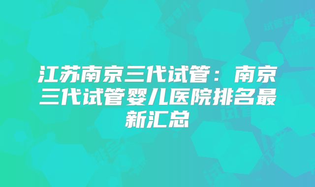 江苏南京三代试管：南京三代试管婴儿医院排名最新汇总