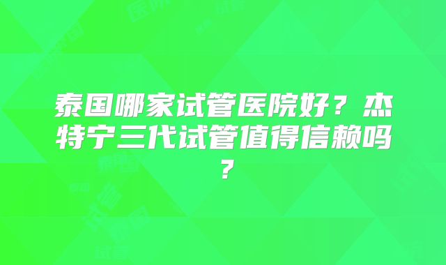 泰国哪家试管医院好？杰特宁三代试管值得信赖吗？